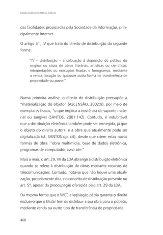 Coleção Cadernos de Políticas Culturais




das facilidades propiciadas pela Sociedade da Informação, prin-
cipalmente Internet.

O artigo 5° , IV que trata do direito de distribuição da seguinte
forma:

          “IV – distribuição – a colocação à disposição do público do
          original ou cópia de obras literárias, artísticas ou científicas,
          interpretações ou execuções fixadas e fonogramas, mediante
          a venda, locação ou qualquer outra forma de transferência de
          propriedade ou posse;”



Numa primeira análise, o direito de distribuição pressupõe a
“materialização do objeto” (ASCENSÃO, 2002:9), por meio de
exemplares físicos, “o que implica a existência de suporte mate-
rial ou tangível (SANTOS, 2001:142). Contudo, é indubitável
que a distribuição eletrônica também pode ser protegida, já que
o objeto do direito autoral é a obra que atualmente pode ser
digitalizada (cf. SANTOS op. cit), desde que citem estas novas
formas de obra: “obra multimídia, base de dados eletrônica,
programas de computador, web site.”

Mais a mais, o art. 29, VII da LDA abrange a distribuição eletrônica
quando se refere à distribuição de obras mediante recursos de
telecomunicações. Contudo, nota-se que não houve uma atuali-
zação, propriamente dita, no conceito de distribuição presente no
art. 5º, apesar da preocupação oferecida pelo art. 29 da LDA.

Da mesma forma que o WCT, a legislação pátria garante o direito
exclusivo que o titular tem de distribuir a sua obra para o público,
mediante venda ou outro tipo de transferência de propriedade.


400
 