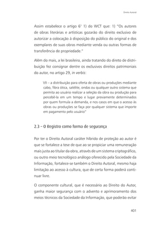Direito Autoral




Assim estabelece o artigo 6° 1) do WCT que: 1) “Os autores
de obras literárias e artísticas gozarão do direito exclusivo de
autorizar a colocação à disposição do público do original e dos
exemplares de suas obras mediante venda ou outras formas de
transferência de propriedade.”

Além do mais, a lei brasileira, ainda tratando do direto de distri-
buição fez consignar dentre os exclusivos direitos patrimoniais
do autor, no artigo 29, in verbis:

      VII – a distribuição para oferta de obras ou produções mediante
      cabo, fibra ótica, satélite, ondas ou qualquer outro sistema que
      permita ao usuário realizar a seleção da obra ou produção para
      percebê-la em um tempo e lugar previamente determinados
      por quem formula a demanda, e nos casos em que o acesso às
      obras ou produções se faça por qualquer sistema que importe
      em pagamento pelo usuário”



2.3 – O Registro como forma de segurança

Por ter o Direito Autoral caráter híbrido de proteção ao autor é
que se fortalece a tese de que ao se propiciar uma remuneração
mais justa ao titular da obra, através de um sistema criptográfico,
ou outro meio tecnológico análogo oferecido pela Sociedade da
Informação, fortalece-se também o Direito Autoral, mesmo haja
limitação ao acesso à cultura, que de certa forma poderá conti-
nuar livre.

O componente cultural, que é necessário ao Direito do Autor,
ganha maior segurança com o advento e aprimoramento dos
meios técnicos da Sociedade da Informação, que poderão evitar


                                                                     401
 