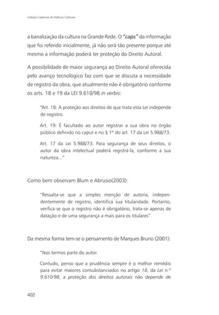 Coleção Cadernos de Políticas Culturais




a banalização da cultura na Grande Rede. O “caps” da informação
que foi referido inicialmente, já não será tão presente porque até
mesmo a informação poderá ter proteção do Direito Autoral.

A possibilidade de maior segurança ao Direito Autoral oferecida
pelo avanço tecnológico faz com que se discuta a necessidade
de registro da obra, que atualmente não é obrigatório conforme
os arts. 18 e 19 da LEI 9.610/98 in verbis:

          “Art. 18: A proteção aos direitos de que trata esta Lei independe
          de registro.

          Art. 19: É facultado ao autor registrar a sua obra no órgão
          público definido no caput e no § 1º do art. 17 da Lei 5.988/73.

          Art. 17 da Lei 5.988/73: Para segurança de seus direitos, o
          autor da obra intelectual poderá registrá-la, conforme a sua
          natureza...”



Como bem observam Blum e Abrusio(2003):

          “Ressalta-se que a simples menção de autoria, indepen-
          dentemente de registro, identifica sua titularidade. Portanto,
          verifica-se que o registro não é obrigatório, trata-se apenas de
          datação e de uma segurança a mais para os titulares”



Da mesma forma tem-se o pensamento de Marques Bruno (2001):

          “Nos termos parte do autor.

          Contudo, penso que a prudência sempre é o melhor remédio
          para evitar maiores consubstanciados no artigo 18, da Lei n.º
          9.610/98, a proteção dos direitos autorais não depende de


402
 