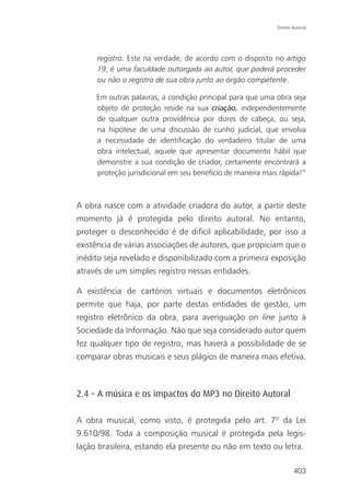 Direito Autoral




     registro. Este na verdade, de acordo com o disposto no artigo
     19, é uma faculdade outorgada ao autor, que poderá proceder
     ou não o registro de sua obra junto ao órgão competente.

     Em outras palavras, a condição principal para que uma obra seja
     objeto de proteção reside na sua criação, independentemente
     de qualquer outra providência por dores de cabeça, ou seja,
     na hipótese de uma discussão de cunho judicial, que envolva
     a necessidade de identificação do verdadeiro titular de uma
     obra intelectual, aquele que apresentar documento hábil que
     demonstre a sua condição de criador, certamente encontrará a
     proteção jurisdicional em seu benefício de maneira mais rápida!”



A obra nasce com a atividade criadora do autor, a partir deste
momento já é protegida pelo direito autoral. No entanto,
proteger o desconhecido é de difícil aplicabilidade, por isso a
existência de várias associações de autores, que propiciam que o
inédito seja revelado e disponibilizado com a primeira exposição
através de um simples registro nessas entidades.

A existência de cartórios virtuais e documentos eletrônicos
permite que haja, por parte destas entidades de gestão, um
registro eletrônico da obra, para averiguação on line junto à
Sociedade da Informação. Não que seja considerado autor quem
fez qualquer tipo de registro, mas haverá a possibilidade de se
comparar obras musicais e seus plágios de maneira mais efetiva.



2.4 – A música e os impactos do MP3 no Direito Autoral

A obra musical, como visto, é protegida pelo art. 7º da Lei
9.610/98. Toda a composição musical é protegida pela legis-
lação brasileira, estando ela presente ou não em texto ou letra.

                                                                    403
 