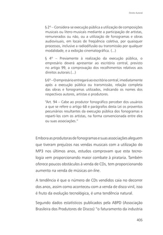 Direito Autoral




     § 2º – Considera-se execução pública a utilização de composições
     musicais ou litero-musicais mediante a participação de artistas,
     remunerados ou não, ou a utilização de fonogramas e obras
     audiovisuais, em locais de freqüência coletiva, por quaisquer
     processos, inclusive a radiodifusão ou transmissão por qualquer
     modalidade, e a exibição cinematográfica. (...)

     § 4º – Previamente à realização da execução pública, o
     empresário deverá apresentar ao escritório central, previsto
     no artigo 99, a comprovação dos recolhimentos relativos aos
     direitos autorais.(...)

     § 6º – O empresário entregará ao escritório central, imediatamente
     após a execução pública ou transmissão, relação completa
     das obras e fonogramas utilizados, indicando os nomes dos
     respectivos autores, artistas e produtores.

     “Art. 94 – Cabe ao produtor fonográfico perceber dos usuários
     a que se refere o artigo 68 e parágrafos desta Lei os proventos
     pecuniários resultantes da execução pública dos fonogramas e
     reparti-los com os artistas, na forma convencionada entre eles
     ou suas associações.”



Embora as produtoras de fonogramas e suas associações aleguem
que tiveram prejuízos nas vendas musicais com a utilização do
MP3 nos últimos anos, estudos comprovam que esta tecno-
logia vem proporcionando maior combate à pirataria. Também
oferece poucos obstáculos à venda de CDs, tem proporcionando
aumento na venda de músicas on-line.

A tendência é que o número de CDs vendidos caia no decorrer
dos anos, assim como aconteceu com a venda de disco vinil, isso
é fruto da evolução tecnológica, é uma tendência natural.

Segundo dados estatísticos publicados pela ABPD (Associação
Brasileira dos Produtores de Discos) “o faturamento da industria

                                                                     405
 