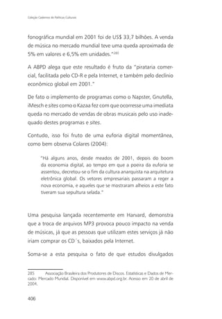 Coleção Cadernos de Políticas Culturais




fonográfica mundial em 2001 foi de US$ 33,7 bilhões. A venda
de música no mercado mundial teve uma queda aproximada de
5% em valores e 6,5% em unidades.”285

A ABPD alega que este resultado é fruto da “pirataria comer-
cial, facilitada pelo CD-R e pela Internet, e também pelo declínio
econômico global em 2001.”

De fato o implemento de programas como o Napster, Gnutella,
iMesch e sites como o Kazaa fez com que ocorresse uma imediata
queda no mercado de vendas de obras musicais pelo uso inade-
quado destes programas e sites.

Contudo, isso foi fruto de uma euforia digital momentânea,
como bem observa Colares (2004):

          “Há alguns anos, desde meados de 2001, depois do boom
          da economia digital, ao tempo em que a poeira da euforia se
          assentou, decretou-se o fim da cultura anarquista na arquitetura
          eletrônica global. Os vetores empresariais passaram a reger a
          nova economia, e aqueles que se mostraram alheios a este fato
          tiveram sua sepultura selada.”



Uma pesquisa lançada recentemente em Harvard, demonstra
que a troca de arquivos MP3 provoca pouco impacto na venda
de músicas, já que as pessoas que utilizam estes serviços já não
iriam comprar os CD´s, baixados pela Internet.

Soma-se a esta pesquisa o fato de que estudos divulgados


285      Associação Brasileira dos Produtores de Discos. Estatísticas e Dados de Mer-
cado: Mercado Mundial. Disponível em www.abpd.org.br. Acesso em 20 de abril de
2004.


406
 