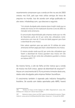 Direito Autoral




recentemente comprovam que a venda on-line no ano de 2003
cresceu nos EUA, país que mais utiliza serviços de troca de
arquivos no mundo. Isso de acordo com artigo publicado no
site www. infodesktop.com, que descreve o seguinte:

       “Um estudo divulgado pela empresa Ipsos-Insight revela que as
       vendas de música on-line triplicaram durante o ano de 2003 no
       mercado norte-americano.

       O comunicado disponibilizado pela empresa revela que no mês
       de Dezembro perto de 22 por cento dos utilizadores norte-
       americanos com mais de 12 anos de idade pagaram para fazer
       o download de uma música.

       Estes valores apontam para que perto de 10 milhões de norte-
       americanos tenham pago para fazer o download de uma música.

       O mesmo estudo revela que 62 por cento dos utilizadores que
       fazem o download de música guardam essa música em CDs
       enquanto que 26 por cento dos utilizadores guardam a música
       em leitores MP3.”286



Da mesma forma, o site da Folha on-line noticia que a venda
de música nos EUA cresce, apesar do download de arquivos287:
Houve um crescimento de 9,1% no primeiro trimestre deste ano,
dados estes divulgados pela empresa Nielsen SoundScan.

O crescimento também é esperado pela indústria fonográfica
brasileira. De acordo com dados apontados pela ABPD, haverá



286       Vendas de música on-line triplicam em 2003. Disponível em: www. info-
desktop.com. Acesso em: 06 de maio de 2004.
287       Venda de música cresce nos EUA, apesar do download de arquivos. Dispo-
nível em: www.uol.com.br/folhaonline/informática. Acesso em: 12 de abril de 2004.


                                                                              407
 