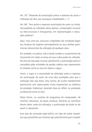 Direito Autoral




Art. 29. “Depende de autorização prévia e expressa do autor a
utilização da obra, por quaisquer modalidades, [...]”.

Art. 68. “Sem prévia e expressa autorização do autor ou titular,
não poderão ser utilizadas obras teatrais, composições musicais
ou lítero-musicais e fonogramas, em representações e execu-
ções públicas”.

Aqui, mais uma vez, procurou o legislador dar condições legais
aos titulares de exigirem principalmente os seus direitos patri-
moniais decorrentes da utilização de qualquer obra.

Em verdade, na prática, não é tarefa simples o cumprimento de
tal preceito em todas as áreas em que a obra pode ser utilizada.
Na área de execução musical, geralmente a autorização prévia é
concedida pelas entidades de gestão coletiva que representam
os titulares como se verá em tópico a seguir.

Assim, a regra é a necessidade da obtenção prévia e expressa
da autorização do autor de uma obra protegida para que a
utilização não seja ilícita. Esta norma, de cunho notadamente
patrimonial, tem repercussões muito importantes na sistêmica
de proteção intelectual, devendo fazer-se refletir na prestação
jurisdicional como se verá.

Desta forma, os usuários de programas de computador, de
inventos industriais, de obras artísticas, literárias ou científicas
devem obter, antes da utilização, a autorização do titular ou de
quem o represente.

Este tipo de comando legal define um tipo de tutela impedi-
tiva que possibilita aos titulares agir judicialmente para impedir

                                                                     41
 