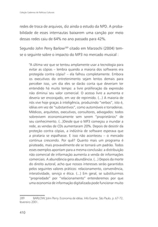Coleção Cadernos de Políticas Culturais




redes de troca de arquivos, diz ainda o estudo da NPD. A proba-
bilidade de esses internautas baixarem uma canção por meio
dessas redes caiu de 64% no ano passado para 42%.

Segundo John Perry Barlow289 citado em Marzochi (2004) tem-
se o seguinte sobre o impacto do MP3 no mercado musical :

          “A última vez que se tentou amplamente usar a tecnologia para
          evitar as cópias – lembra quando a maioria dos softwares era
          protegida contra cópia? – ela falhou completamente. Embora
          os executivos do entretenimento sejam lentos demais para
          perceber isso, um dia eles se darão conta que deveriam ter
          entendido há muito tempo: a livre proliferação da expressão
          não diminui seu valor comercial. O acesso livre a aumenta e
          deveria ser encorajado, em vez de reprimido. (...) A maioria de
          nós vive hoje graças à inteligência, produzindo “verbos”, isto é,
          idéias em vez de “substantivos”, como automóveis e torradeiras.
          Médicos, arquitetos, executivos, consultores, advogados: todos
          sobrevivem economicamente sem serem “proprietários” de
          seu conhecimento. (...)Desde que o MP3 começou a inundar a
          rede, as vendas de CDs aumentaram 20%. Depois de desistir da
          proteção contra cópias, a indústria de software esperava que
          a pirataria se espalhasse. E isso não aconteceu – o mercado
          continua crescendo. Por quê? Quanto mais um programa é
          pirateado, mais provavelmente ele se tornará um padrão. Todos
          esses exemplos apontam para a mesma conclusão: a distribuição
          não comercial de informação aumenta a venda de informações
          comerciais. A abundância gera abundância. (...) Depois da morte
          do direito autoral, acho que nossos interesses serão garantidos
          pelos seguintes valores práticos: relacionamento, conveniência,
          interatividade, serviço e ética. (...) Em geral, se substituirmos
          “propriedade” por “relacionamento” entenderemos por que
          uma economia de informação digitalizada pode funcionar muito



289        BARLOW, John Perry. Economia de idéias. Info Exame. São Paulo, p. 67-72,
fevereiro 2001.


410
 