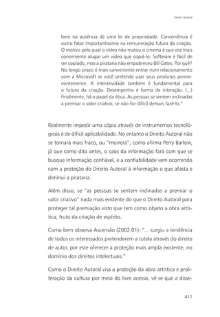 Direito Autoral




      bem na ausência de uma lei de propriedade. Conveniência é
      outro fator importantíssimo na remuneração futura da criação.
      O motivo pelo qual o vídeo não matou o cinema é que era mais
      conveniente alugar um vídeo que copiá-lo. Software é fácil de
      ser copiado, mas a pirataria não empobreceu Bill Gates. Por quê?
      No longo prazo é mais conveniente entrar num relacionamento
      com a Microsoft se você pretende usar seus produtos perma-
      nentemente. A interatividade também é fundamental para
      o futuro da criação. Desempenho é forma de interação. (...)
      Finalmente, há o papel da ética. As pessoas se sentem inclinadas
      a premiar o valor criativo, se não for difícil demais fazê-lo.”



Realmente impedir uma cópia através de instrumentos tecnoló-
gicos é de difícil aplicabilidade. No entanto o Direito Autoral não
se tornará mais fraco, ou “morrerá”, como afirma Perry Barlow,
já que como dito antes, o caos da informação fará com que se
busque informação confiável, e a confiabilidade vem ocorrendo
com a proteção do Direito Autoral à informação o que afasta e
diminui a pirataria.

Além disso, se “as pessoas se sentem inclinadas a premiar o
valor criativo” nada mais evidente do que o Direito Autoral para
proteger tal premiação visto que tem como objeto a obra artís-
tica, fruto da criação de espírito.

Como bem observa Ascensão (2002:01): “... surgiu a tendência
de todos os interessados pretenderem a tutela através do direito
de autor, por este oferecer a proteção mais ampla existente, no
domínio dos direitos intelectuais.”

Como o Direito Autoral visa a proteção da obra artística e proli-
feração da cultura por meio do livre acesso, vê-se que a disse-


                                                                     411
 