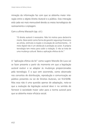 Coleção Cadernos de Políticas Culturais




minação da informação faz com que se obtenha maior inte-
ração entre o objeto Direito Autoral e o público. Esta interação
está cada vez mais mensurável devido os meios tecnológicos de
rastreamento e criptagem.

Com o afirma Marzochi (op. cit.):

          “O direito autoral é necessário. Não há motivo para declará-lo
          morto. Deve existir como forma de garantir segurança financeira
          ao artista, estímulo à criação e circulação de conhecimento... O
          meio digital não é um obstáculo à proteção ao autor. A própria
          tecnologia tem meios para coibir a violação. E não se trata de
          uma mudança cultural. Basta a aplicação efetiva da lei.”



A “aplicação efetiva da lei” como sugere Marcelo De Luca vai
se fazer presente a partir do momento em que a legislação
autoral evoluir e se adaptar às mudanças proporcionadas
pela tecnologia. É o que vem ocorrendo, como observado
nos conceitos de distribuição, reprodução e comunicação ao
público presentes na Lei de Direitos Autorais, Lei 9.610/98.
Mas essa não é uma questão apenas de adaptação, nota-se
que a evolução da legislação autoral deve ir no sentido de
fornecer à sociedade maior valor para a norma autoral para
que se obtenha maior eficácia social.




412
 