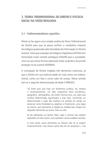 Direito Autoral




3. TEORIA TRIDIMENSIONAL DO DIREITO E EFICÁCIA
SOCIAL NA VISÃO REALEANA



3.1 – Tridimensionalismo específico

Mister se faz agora uma simples análise da Teoria Tridimensional
do Direito para que se possa verificar o verdadeiro impacto
tecnológico propiciado pela Sociedade da Informação no Direito
Autoral. Visto que evolução tecnológica e legislativa (FATOS) tem
fomentado maior sentido axiológico (VALOR) para a sociedade,
uma vez que várias formas expressão estão surgindo e buscando
proteção na lei autoral (NORMA).

A concepção de Direito engloba três elementos essenciais, já
que o Direito em sua essência pode ser visto como um ordena-
mento, como um fato e como valor de Justiça. Nesse sentido
tem-se a seguinte demonstração de Reale (1998:65):

     “a) onde quer que haja um fenômeno jurídico, há, sempre
     e necessariamente, um fato subjacente (fato econômico,
     geográfico, demográfico, de ordem técnica etc); um valor que
     confere determinada significação a esse fato, inclinando ou
     determinando a ação dos homens no sentido de atingir ou
     preservar certa finalidade ou objetivo; e finalmente, uma regra
     ou norma, que representa a relação ou medida que integra um
     daqueles elementos ao outro, fato ou valo;

     b) tais elementos ou fatores (fato, valor e norma) não existem
     separados um dos outros, mas coexistem numa unidade concreta;

     c) mais ainda, esses elementos ou fatores não só se exigem
     reciprocamente, mas atuam como elos de um processo (...) de


                                                                   413
 