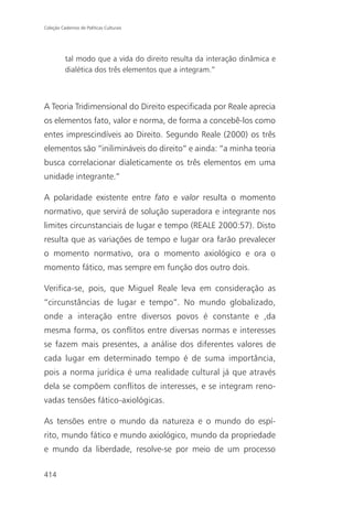 Coleção Cadernos de Políticas Culturais




          tal modo que a vida do direito resulta da interação dinâmica e
          dialética dos três elementos que a integram.”



A Teoria Tridimensional do Direito especificada por Reale aprecia
os elementos fato, valor e norma, de forma a concebê-los como
entes imprescindíveis ao Direito. Segundo Reale (2000) os três
elementos são “inilimináveis do direito” e ainda: “a minha teoria
busca correlacionar dialeticamente os três elementos em uma
unidade integrante.”

A polaridade existente entre fato e valor resulta o momento
normativo, que servirá de solução superadora e integrante nos
limites circunstanciais de lugar e tempo (REALE 2000:57). Disto
resulta que as variações de tempo e lugar ora farão prevalecer
o momento normativo, ora o momento axiológico e ora o
momento fático, mas sempre em função dos outro dois.

Verifica-se, pois, que Miguel Reale leva em consideração as
“circunstâncias de lugar e tempo”. No mundo globalizado,
onde a interação entre diversos povos é constante e ,da
mesma forma, os conflitos entre diversas normas e interesses
se fazem mais presentes, a análise dos diferentes valores de
cada lugar em determinado tempo é de suma importância,
pois a norma jurídica é uma realidade cultural já que através
dela se compõem conflitos de interesses, e se integram reno-
vadas tensões fático-axiológicas.

As tensões entre o mundo da natureza e o mundo do espí-
rito, mundo fático e mundo axiológico, mundo da propriedade
e mundo da liberdade, resolve-se por meio de um processo

414
 