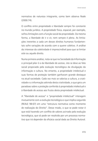 Direito Autoral




normativo de natureza integrante, como bem observa Reale
(2000:74).

O conflito entre propriedade e liberdade sempre foi constante
no mundo jurídico. A propriedade física, espacial, por exemplo,
sofreu limitações com a função social da propriedade. Da mesma
forma, a liberdade de ir e vir, nem sempre é plena. As limita-
ções inerentes a cada um desses direitos humanos fundamen-
tais sofre variações de acordo com o querer coletivo. A análise
do interesse da coletividade é imprescindível para que se limitar
este ou aquele direito.

Numa primeira análise, nota-se que na Sociedade da Informação
o principal pilar é o da liberdade de acesso, isto se deve ao fato
social propiciado pela evolução tecnológica da divulgação da
informação e cultura. No entanto, a propriedade intelectual e
suas formas de proteção também ganharam grande destaque
na atual sociedade. Cada vez mais se valoriza a cultura, a criati-
vidade e a informação advinda desta criatividade, o que gera um
paradoxo sobre a proteção conferida à propriedade intelectual e
à liberdade de acesso aos frutos desta propriedade intelectual.

A “liberdade de acesso” e “propriedade intelectual” interagem
mutuamente com a evolução tecnológica o que implica segundo
(REALE 98:67) em uma “estrutura normativa como momento
de realização do Direito”. Desse modo, o que se pode notar é
que está havendo um conflito de valores acirrado pela evolução
tecnológica, que só pode ser resolvido por um processo norma-
tivo que irá depender da eficácia social dada ao Direito Autoral.




                                                                 415
 