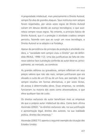 Direito Autoral




A propriedade intelectual, mais precisamente o Direito Autoral,
sempre foi alvo de grandes ataques. Seus institutos nem sempre
foram respeitados, por várias vezes regras de Direito Autoral
caíram em desuso devido ao avanço tecnológico, o que acar-
retava sempre novas regras. No entanto, o princípio básico de
Direito Autoral, que é a proteção à atividade criadora sempre
persistiu, fazendo com que ao surgir um nova tecnologia, o
Direito Autoral se se adapte e se fortaleça.

Apesar da persistência do princípio da proteção à atividade cria-
dora, a “sociedade nem sempre viveu o Direito” por ele defen-
dido (REALE, 1998:112). Uma das justificativas da falta de inte-
resse coletivo face à proteção conferida ao autor deve-se, princi-
palmente, ao mercado, ao comércio.

As grandes editoras ou gravadoras, sempre refletiram em seus
preços valores que não são reais, sempre justificaram que era
elevado o custo de um CD ou de um livro, por exemplo. O que
sempre resultou em formas alternativas, e por vezes ilícitas,
de acesso à determinadas obras. Essas empresas, na verdade,
funcionam na maioria das vezes como atravessadoras, o que
eleva qualquer tipo de custo.

Os direitos exclusivos do autor beneficiam mais as empresas
do que o próprio autor intelectual da obra. Como bem afirma
Ascensão (2002): “os direitos exclusivos são, na sua justificação
e apresentação legal, direitos dos autores; na sua realidade
prática, direitos das empresas.”

Ascensão (2002:71) aponta o seguinte exemplo da situação dos
Estados Unidos:

                                                                 417
 