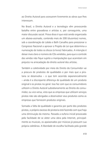 Direito Autoral




ao Direito Autoral para acessarem livremente as obras que lhes
interessam.

No Brasil, o Direito Autoral e a tecnologia vêm provocando
batalha entre gravadoras e artistas e, por conseguinte, uma
maior discussão social. Prova disso é que está sendo organizado
um abaixo-assinado, contendo mais de 200 (duzentos) nomes,
sob a coordenação de Lobão e Beth Carvalho para pressionar o
Congresso Nacional a aprovar o Projeto de Lei que determina a
numeração de todos os discos (e livros) fabricados. A intenção é
deixar mais claro o número de CDs vendidos, para que o controle
das vendas não fique sujeito a manipulações que acarretam em
prejuízo na arrecadação do direito autoral dos artistas.

Também a coletividade por meio do Direito do Consumidor vai
a procura de produtos de qualidades e por mais que a pira-
taria se desenvolva – o que tem ocorrido exponencialmente
– ainda é a discrepante diferença de qualidade de um produto
original e os piratas no geral. Isso faz com que os consumidores
utilizem o Direito Autoral subsidiariamente ao Direito do consu-
midor, ou vice-versa, visto que as empresas que utilizam serviços
piratas não são obrigadas a desenvolver seus produtos como as
empresas que fornecem produtos originais.

Somada a falta de qualidade e garantia por parte dos produtos
piratas, o próprio excesso de pirataria está fazendo com que haja
uma diminuição da mesma. Passada a euforia inicial provocada
pela facilidade de se obter uma obra pela Internet, principal-
mente as musicais, os apaixonados por músicas já possuem sua
própria coletânea. A liberdade de escolha facilitada pela grande


                                                                   419
 