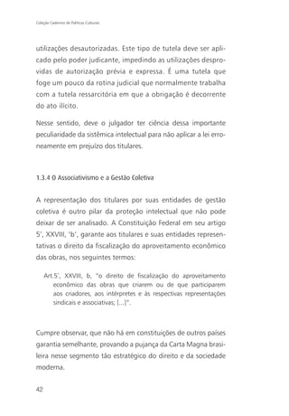 Coleção Cadernos de Políticas Culturais




utilizações desautorizadas. Este tipo de tutela deve ser apli-
cado pelo poder judicante, impedindo as utilizações despro-
vidas de autorização prévia e expressa. É uma tutela que
foge um pouco da rotina judicial que normalmente trabalha
com a tutela ressarcitória em que a obrigação é decorrente
do ato ilícito.

Nesse sentido, deve o julgador ter ciência dessa importante
peculiaridade da sistêmica intelectual para não aplicar a lei erro-
neamente em prejuízo dos titulares.



1.3.4 O Associativismo e a Gestão Coletiva


A representação dos titulares por suas entidades de gestão
coletiva é outro pilar da proteção intelectual que não pode
deixar de ser analisado. A Constituição Federal em seu artigo
5º, XXVIII, ‘b’, garante aos titulares e suas entidades represen-
tativas o direito da fiscalização do aproveitamento econômico
das obras, nos seguintes termos:

     Art.5º, XXVIII, b, “o direito de fiscalização do aproveitamento
         econômico das obras que criarem ou de que participarem
         aos criadores, aos intérpretes e às respectivas representações
         sindicais e associativas; [...]”.



Cumpre observar, que não há em constituições de outros países
garantia semelhante, provando a pujança da Carta Magna brasi-
leira nesse segmento tão estratégico do direito e da sociedade
moderna.


42
 