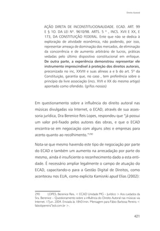 Direito Autoral




       AÇÃO DIRETA DE INCONSTITUCIONALIDADE. ECAD. ART. 99
       E § 1O. DA LEI Nº. 9610/98. ARTS. 5 º , INCS. XVII E XX, E
       173, DA CONSTITUIÇÃO FEDERAL. Ente que não se dedica à
       exploração de atividade econômica, não podendo, por isso,
       representar ameaça de dominação dos mercados, de eliminação
       da concorrência e de aumento arbitrário de lucros, práticas
       vedadas pelo último dispositivo constitucional em enfoque.
       De outra parte, a experiência demonstrou representar ele
       instrumento imprescindível à proteção dos direitos autorais,
       preconizada no inc, XXVIII e suas alíneas a e b do art. 5º da
       Constituição, garantia que, no caso , tem preferência sobre o
       princípio da livre associação (incs. XVII e XX do mesmo artigo)
       apontado como ofendido. (grifos nossos)



Em questionamento sobre a influência do direito autoral nas
músicas divulgadas via Internet, o ECAD, através de sua asses-
soria jurídica, Dra Berenice Reis Lopes, respondeu que “já possui
um valor pré-fixado pelos autores das obras, e que o ECAD
encontra-se em negociação com alguns sites e empresas para
acerto quanto ao recolhimento.”290

Nota-se que mesmo havendo este tipo de negociação por parte
do ECAD e também um aumento na arrecadação por parte do
mesmo, ainda é insuficiente o reconhecimento dado a esta enti-
dade. É necessário ampliar legalmente o campo de atuação do
ECAD, capacitando-o para a Gestão Digital de Direitos, como
aconteceu nos EUA, como explicita Kamisnki apud Elias (2002):



290        LOPES, Berenice Reis. < ECAD Unidade MG – Jurídico > Aos cuidados da
Sra. Berenice – Questionamento sobre a influência do Direito Autoral nas músicas via
Internet. 17jun. 2004. Enviada às 18h01min. Mensagem para Fábio Barbosa Pereira <
fabiobpereira”bol.com.br >.


                                                                                 421
 