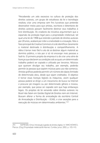 Coleção Cadernos de Políticas Culturais




          “Percebendo um zelo excessivo na cultura de proteção dos
          direitos autorais, um grupo de estudiosos da lei e tecnologia
          resolveu criar uma empresa sem fins lucrativos que pretende
          desenvolver meios para que artistas, escritores e detentores de
          direitos autorais possam facilmente destinar seus trabalhos à
          livre distribuição. Os criadores da iniciativa argumentam que a
          expansão da proteção legal para a propriedade intelectual, tal
          qual uma lei de 1998 que estende o período de direitos autorais
          por 20 anos, acabará por inibir a criatividade e a inovação. Mas o
          foco principal do Creative Commons é o de identificar claramente
          o material destinado à distribuição e compartilhamento. A
          idéia é tornar mais fácil o ato de se destinar algum material ao
          domínio público, e isto por si só irá encorajar mais pessoas a
          fazê-lo. O primeiro projeto da empresa é o de criar uma série de
          licenças que declarem as condições sob as quais um determinado
          trabalho poderá ser copiado e utilizado por terceiros. Músicos
          que queiram divulgar seu trabalho, por exemplo, poderão
          permitir às pessoas que copiem músicas para uso não-comercia.
          Artistas gráficos poderão permitir um número de cópias ilimitado
          de determinada obra, desde que sejam creditados. O objetivo
          é tornar essas licenças legíveis às máquinas, assim qualquer
          pessoa poderá se dirigir a um mecanismo de busca na Internet
          e procurar pó imagens ou por determinado gênero e música,
          por exemplo, que possa ser copiado sem que haja embaraços
          legais. Os projetos de lei versando sobre direitos autorais no
          Brasil não falam em Gestão Digital de Direitos nem em Internet.
          Buscam alterar a forma de arrecadação do escritório Central
          de Arrecadação e Distribuição – ECAD, e criar exceções para a
          execução de músicas em determinados ambientes.”291




291       KAMINSKI, Omar. Introdução à gestão de direitos digitais. In: WACHOWICS,
Marcos. (Org.).Propriedade intelectual & Internet. Curitiba: Juruá, 2002. p. 105-143.


422
 