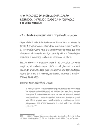 Direito Autoral




4. O PARADOXO DA INSTRUMENTALIZAÇÃO
RECÍPROCA ENTRE SOCIEDADE DA INFORMAÇÃO
E DIREITO AUTORAL.



4.1 – Liberdade de acesso versus propriedade intelectual

O papel do Estado é de fundamental importância na defesa do
Direito Autoral, no atual estágio de desenvolvimento da Sociedade
da Informação. Como visto, o Estado deve agir de modo que reco-
nheça a atual etapa de transição paradigmática enfrentada pela
sociedade e reconheça também os paradoxos da etapa.

Estudos devem ser efetuados a partir de princípios que estão
surgindo, o Estado deve agir, pois “a tecnologia expressa a habi-
lidade de uma Sociedade para impulsionar seu domínio tecno-
lógico por meio das instituições sociais, inclusive o Estado.”
(OLIVO, 2003:323).

Segundo Kuhn apud Olivo (2003):

       “a transição de um paradigma em crise para um novo está longe de ser
       um processo cumulativo obtido por meio de uma articulação do velho
       paradigma. É antes uma reconstrução de áreas de estudos a partir de
       novos princípios (...) Durante o período de transição haverá uma grande
       coincidência (embora nunca completa) entre os problemas que podem
       ser resolvidos pelo antigo paradigma e os que podem ser resolvidos
       pelo novo.”292




292        KUHN, Thomas S. A estrutura das revoluções científicas. Tradução de Bea-
triz Vianna e Nelson Boeira. 3. Ed. São Paulo: Perspectiva, 1989. Coleção Debates.


                                                                                423
 