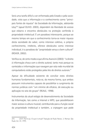 Coleção Cadernos de Políticas Culturais




Será uma tarefa difícil a ser enfrentada pelo Estado e pela socie-
dade, visto que a informação e o conhecimento como “princi-
pais fontes de riqueza” da Sociedade da Informação, adotando
Lévy293 (apud OLIVO: 2003), dependem da liberdade de acesso
que esbarra e encontra obstáculos na proteção conferida à
propriedade intelectual. É um paradoxo interessante, porque ao
mesmo tempo em que o conhecimento torna-se maior riqueza
desta sociedade do saber, como interesse coletivo, o próprio
conhecimento, intelecto, oferece obstáculos como interesse
individual, é o paradoxo da “propriedade versus o bem cultural”
(ROVER, 2002).

Verifica-se, de certo modo o que afirma Avancini (2003): “o direito
à informação choca com o direito autoral, tanto mais porque os
conteúdos e informações que navegam por esta rede mundial de
computadores estão protegidos pelas leis de direitos autorais.”

Apesar da dificuldade existente de conciliar estes direitos
humanos fundamentais, nota-se, da mesma forma, que ambos
possuem instrumentos capazes de possibilitar o surgimento de
normas jurídicas com “um mínimo de eficácia, de execução ou
aplicação no seio do grupo” (REALE, 1998).

Instrumentos do atual estágio de desenvolvimento da Sociedade
da Informação, tais como a Internet e MP3, que possibilitaram
maior acesso à cultura musical, contribuindo para a função social
da propriedade intelectual e também, a criptagem que pode



293        LEVY, Pierre (a). O que é virtual? Tradução de Paulo Neves. 3. Reimpr. São
Paulo: Ed. 34, 1999.


424
 