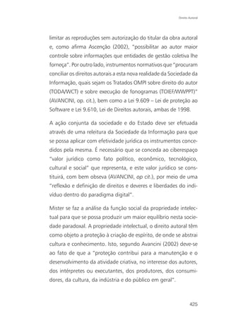 Direito Autoral




limitar as reproduções sem autorização do titular da obra autoral
e, como afirma Ascenção (2002), “possibilitar ao autor maior
controle sobre informações que entidades de gestão coletiva lhe
forneça”. Por outro lado, instrumentos normativos que “procuram
conciliar os direitos autorais a esta nova realidade da Sociedade da
Informação, quais sejam os Tratados OMPI sobre direito do autor
(TODA/WCT) e sobre execução de fonogramas (TOIEF/WWPPT)”
(AVANCINI, op. cit.), bem como a Lei 9.609 – Lei de proteção ao
Software e Lei 9.610, Lei de Direitos autorais, ambas de 1998.

A ação conjunta da sociedade e do Estado deve ser efetuada
através de uma releitura da Sociedade da Informação para que
se possa aplicar com efetividade jurídica os instrumentos conce-
didos pela mesma. É necessário que se conceda ao ciberespaço
“valor jurídico como fato político, econômico, tecnológico,
cultural e social” que representa, e este valor jurídico se cons-
tituirá, com bem obseva (AVANCINI, op cit.), por meio de uma
“reflexão e definição de direitos e deveres e liberdades do indi-
víduo dentro do paradigma digital”.

Mister se faz a análise da função social da propriedade intelec-
tual para que se possa produzir um maior equilíbrio nesta socie-
dade paradoxal. A propriedade intelectual, o direito autoral têm
como objeto a proteção à criação de espírito, de onde se abstrai
cultura e conhecimento. Isto, segundo Avancini (2002) deve-se
ao fato de que a “proteção contribui para a manutenção e o
desenvolvimento da atividade criativa, no interesse dos autores,
dos intérpretes ou executantes, dos produtores, dos consumi-
dores, da cultura, da indústria e do público em geral”.



                                                                   425
 