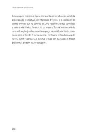 Coleção Cadernos de Políticas Culturais




A busca pela harmonia e pela comunhão entre a função social da
propriedade intelectual, de interesses diversos, e a liberdade de
acesso deve se dar no sentido de uma redefinição dos conceitos
e valores de Direito Autoral. E, da mesma forma, no sentido de
uma valoração jurídica ao ciberespaço. A existência deste para-
doxo para o Direito é fundamental, conforme entendimento de
Rover, 2002: “porque ao mesmo tempo em que podem trazer
problemas podem trazer soluções”.




426
 