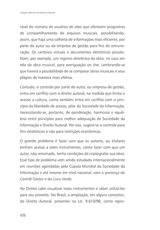 Coleção Cadernos de Políticas Culturais




rável do número de usuários de sites que oferecem programas
de compartilhamento de arquivos musicais, possibilitando,
assim, que haja uma colheita de informações mais eficiente, por
parte do autor ou da empresa de gestão para fins de remune-
ração. Os cartórios virtuais e documentos eletrônicos possibi-
litam, por exemplo, um registro eletrônico da obra, no caso em
tela da obra musical, para averiguação on line. Lembrando-se
que haverá a possibilidade de se comparar obras musicais e seus
plágios de maneira mais efetiva.

Contudo, o controle por parte do autor, ou empresa de gestão,
entra em conflito com o direito autoral, na medida que limita o
acesso a cultura, como também entra em conflito com o prin-
cípio da liberdade de acesso, pilar da Sociedade da Informação,
necessitando-se, portanto, de ponderação, harmonia e equilí-
brio entre princípios para melhor adequação de Sociedade da
Informação e Direito Autoral. Por isso, sugere-se o controle para
fins estatísticos e não para restrições econômicas.

O grande problema é fazer com que os autores, ou titulares
tenham acesso a estes instrumentos, como fazer com que um
autor, não renomado, tenha condições de criptografar sua obra.
Esse tipo de problema vem sendo estudado internacionalmente
em reuniões agendadas pela Cúpula Mundial da Sociedade da
Informação e até mesmo em nível nacional, com a presença do
Comitê Gestor e do Livro Verde.

Ao Direito cabe visualizar esses instrumentos e saber utilizá-los
para seu proveito. No Brasil, a ampliação, em alguns conceitos,
do Direito Autoral, presentes na Lei. 9.610/98, como repro-


428
 