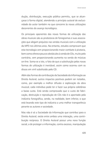 Direito Autoral




dução, distribuição, execução pública permitiu, que se alcan-
çasse à forma digital, atendendo o princípio autoral de exclusi-
vidade do autor também no que concerne às novas utilizações
decorrentes do avanço tecnológico.

Os principais oponentes das novas formas de utilização das
obras musicais são as produtoras de fonogramas e suas associa-
ções que alegam prejuízos nas vendas musicais com a utilização
do MP3 nos últimos anos. No entanto, estudos comprovam que
esta tecnologia vem proporcionando maior combate à pirataria,
bem como oferece poucos obstáculos à venda de CDs, muito pelo
contrário, vem proporcionando aumento na venda de músicas
on-line. Soma-se a isto, o fato de que a substituição pelas novas
formas de utilização é inevitável, assim como ocorreu com os
discos em vinil substituído pelo CD.

Além das formas de contribuição da Sociedade da Informação ao
Direito Autoral, outros impactos positivos podem ser notados,
como, por exemplo a melhor difusão e exploração da obra
musical, cada indivíduo pode ter e fazer sua própria coletânea
a baixo custo. Está sendo comprovado que o custo de fabri-
cação, destruição e reprodução de CDs não é o apontado pela
indústria fonográfica, sendo, na realidade, bem inferior, o que
está levando este tipo de indústria a uma melhor transparência
perante os autores e sociedade.

Mas não é só a Sociedade da Informação que contribui para o
Direito Autoral, existe entre ambos uma interação, uma contri-
buição recíproca. O Direito Autoral possui uma nova função
social, a de proteger a informação, contra excesso, manipulação


                                                                429
 