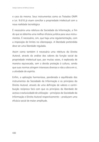 Coleção Cadernos de Políticas Culturais




e caos da mesma. Seus instrumentos como os Tratados OMPI
e Lei. 9.610 já visam conciliar a propriedade intelectual com a
nova realidade tecnológica

É necessária uma releitura da Sociedade da Informação, a fim
de que se obtenha uma melhor eficácia jurídica para seus instru-
mentos. É necessário, sim, que haja uma regulamentação, com
a imposição de limites no ciberespaço. A liberdade pretendida
deve ser uma liberdade regulada.

Assim como também é necessária uma releitura do Direito
Autoral, através da análise dos valores da função social da
propriedade intelectual que, por muitas vezes, é explorada de
maneira equivocada, sem a devida proteção à cultura, sendo
que suas normas atingem interesses diversos e não a obra em si,
a atividade de espírito.

Enfim, a aplicação harmoniosa, ponderada e equilibrada dos
instrumentos da Sociedade da Informação e os princípios do
Direito Autoral, através de uma definição de valores e contri-
buição recíproca fará com que os princípios da liberdade de
acesso e exclusividade de utilização – princípios da Sociedade da
Informação e Direito Autoral respectivamente – produzam uma
eficácia social de maior amplitude.




430
 