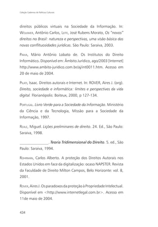 Coleção Cadernos de Políticas Culturais




direitos públicos virtuais na Sociedade da Informação. In:
WOLKMER, Antônio Carlos, LEITE, José Rubens Morato, Os “novos”
direitos no Brasil: natureza e perspectivas, uma visão básica das
novas conflituosidades jurídicas. São Paulo: Saraiva, 2003.

PAIVA, Mário Antônio Lobato de. Os Institutos do Direito
Informático. Disponível em: Âmbito Jurídico, ago/2003 [Internet]
http://www.ambito-juridico.com.br/aj/int0011.htm. Acesso em
20 de maio de 2004.

PILATI, Isaac. Direitos autorais e Internet. In: ROVER, Aires J. (org).
Direito, sociedade e informática: limites e perspectives da vida
digital. Florianópolis: Boiteux, 2000, p 127-134.

PORTUGAL. Livro Verde para a Sociedade da Informação. Ministério
da Ciência e da Tecnologia, Missão para a Sociedade da
Informação, 1997.

REALE, Miguel. Lições preliminares de direito. 24. Ed., São Paulo:
Saraiva, 1998.

_______________. Teoria Tridimensional do Direito. 5. ed., São
Paulo: Saraiva, 1994.

ROHRMAN, Carlos Alberto. A proteção dos Direitos Autorais nos
Estados Unidos em face da digitalização: ocaso NAPSTER. Revista
da Faculdade de Direito Milton Campos, Belo Horizonte: vol. 8,
2001.

ROVER, Aires J. Os paradoxos da proteção à Propriedade Intelectual.
Disponível em <http://www.internetlegal.com.br>. Acesso em
11de maio de 2004.


434
 