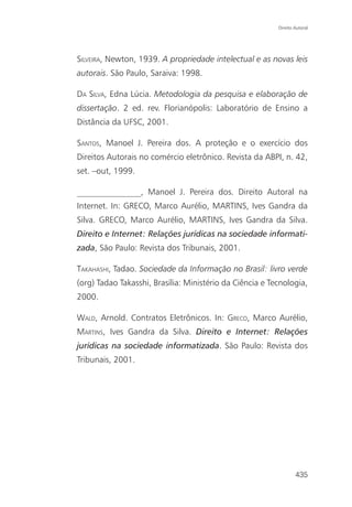 Direito Autoral




SILVEIRA, Newton, 1939. A propriedade intelectual e as novas leis
autorais. São Paulo, Saraiva: 1998.

DA SILVA, Edna Lúcia. Metodologia da pesquisa e elaboração de
dissertação. 2 ed. rev. Florianópolis: Laboratório de Ensino a
Distância da UFSC, 2001.

SANTOS, Manoel J. Pereira dos. A proteção e o exercício dos
Direitos Autorais no comércio eletrônico. Revista da ABPI, n. 42,
set. –out, 1999.

_______________, Manoel J. Pereira dos. Direito Autoral na
Internet. In: GRECO, Marco Aurélio, MARTINS, Ives Gandra da
Silva. GRECO, Marco Aurélio, MARTINS, Ives Gandra da Silva.
Direito e Internet: Relações jurídicas na sociedade informati-
zada, São Paulo: Revista dos Tribunais, 2001.

TAKAHASHI, Tadao. Sociedade da Informação no Brasil: livro verde
(org) Tadao Takasshi, Brasília: Ministério da Ciência e Tecnologia,
2000.

WALD, Arnold. Contratos Eletrônicos. In: GRECO, Marco Aurélio,
MARTINS, Ives Gandra da Silva. Direito e Internet: Relações
jurídicas na sociedade informatizada. São Paulo: Revista dos
Tribunais, 2001.




                                                                  435
 