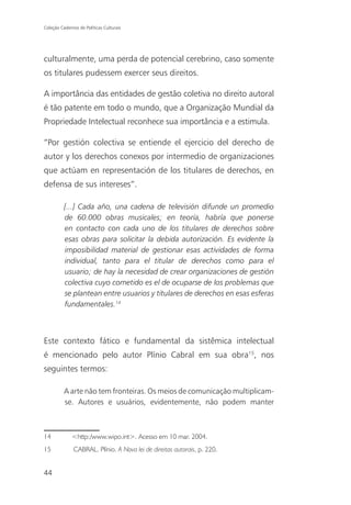 Coleção Cadernos de Políticas Culturais




culturalmente, uma perda de potencial cerebrino, caso somente
os titulares pudessem exercer seus direitos.

A importância das entidades de gestão coletiva no direito autoral
é tão patente em todo o mundo, que a Organização Mundial da
Propriedade Intelectual reconhece sua importância e a estimula.

“Por gestión colectiva se entiende el ejercicio del derecho de
autor y los derechos conexos por intermedio de organizaciones
que actúam en representación de los titulares de derechos, en
defensa de sus intereses”.

          [...] Cada año, una cadena de televisión difunde un promedio
          de 60.000 obras musicales; en teoría, habría que ponerse
          en contacto con cada uno de los titulares de derechos sobre
          esas obras para solicitar la debida autorización. Es evidente la
          imposibilidad material de gestionar esas actividades de forma
          individual, tanto para el titular de derechos como para el
          usuario; de hay la necesidad de crear organizaciones de gestión
          colectiva cuyo cometido es el de ocuparse de los problemas que
          se plantean entre usuarios y titulares de derechos en esas esferas
          fundamentales.14



Este contexto fático e fundamental da sistêmica intelectual
é mencionado pelo autor Plínio Cabral em sua obra15, nos
seguintes termos:

          A arte não tem fronteiras. Os meios de comunicação multiplicam-
          se. Autores e usuários, evidentemente, não podem manter



14            <http:/www.wipo.int>. Acesso em 10 mar. 2004.
15             CABRAL, Plínio. A Nova lei de direitos autorais, p. 220.


44
 