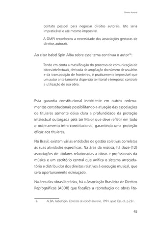 Direito Autoral




      contato pessoal para negociar direitos autorais. Isto seria
      impraticável e até mesmo impossível.

      A OMPI reconheceu a necessidade das associações gestoras de
      direitos autorais.


Ao citar Isabel Spín Alba sobre esse tema continua o autor16:

      Tendo em conta a massificação do processo de comunicação de
      obras intelectuais, derivada da ampliação do número de usuários
      e da transposição de fronteiras, é praticamente impossível que
      um autor ante tamanha dispersão territorial e temporal, controle
      a utilização de sua obra.



Essa garantia constitucional inexistente em outros ordena-
mentos constitucionais possibilitando a atuação das associações
de titulares somente deixa clara a profundidade da proteção
intelectual outorgada pela Lei Maior que deve refletir em todo
o ordenamento infra-constitucional, garantindo uma proteção
eficaz aos titulares.

No Brasil, existem várias entidades de gestão coletivas correlatas
às suas atividades específicas. Na área da música, há doze (12)
associações de titulares relacionadas a obras e profissionais da
música e um escritório central que unifica o sistema arrecada-
tório e distribuidor dos direitos relativos à execução musical, que
será oportunamente esmiuçado.

Na área das obras literárias, há a Associação Brasileira de Direitos
Reprográficos (ABDR) que fiscaliza a reprodução de obras lite-


16      ALBA, Isabel Spín. Contrato de edición literaria, 1994. apud Op. cit. p.221.


                                                                                     45
 