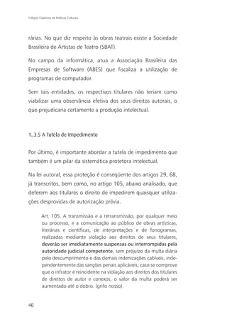 Coleção Cadernos de Políticas Culturais




rárias. No que diz respeito às obras teatrais existe a Sociedade
Brasileira de Artistas de Teatro (SBAT).

No campo da informática, atua a Associação Brasileira das
Empresas de Software (ABES) que fiscaliza a utilização de
programas de computador.

Sem tais entidades, os respectivos titulares não teriam como
viabilizar uma observância efetiva dos seus direitos autorais, o
que prejudicaria certamente a produção intelectual.



1..3.5 A Tutela de Impedimento


Por último, é importante abordar a tutela de impedimento que
também é um pilar da sistemática protetora intelectual.

Na lei autoral, essa proteção é conseqüente dos artigos 29, 68,
já transcritos, bem como, no artigo 105, abaixo analisado, que
deferem aos titulares o direito de impedirem quaisquer utiliza-
ções desprovidas de autorização prévia.

          Art. 105. A transmissão e a retransmissão, por qualquer meio
          ou processo, e a comunicação ao público de obras artísticas,
          literárias e científicas, de interpretações e de fonogramas,
          realizadas mediante violação aos direitos de seus titulares,
          deverão ser imediatamente suspensas ou interrompidas pela
          autoridade judicial competente, sem prejuízo da multa diária
          pelo descumprimento e das demais indenizações cabíveis, inde-
          pendentemente das sanções penais aplicáveis; caso se comprove
          que o infrator é reincidente na violação aos direitos dos titulares
          de direitos de autor e conexos, o valor da multa poderá ser
          aumentado até o dobro. (grifo nosso).


46
 
