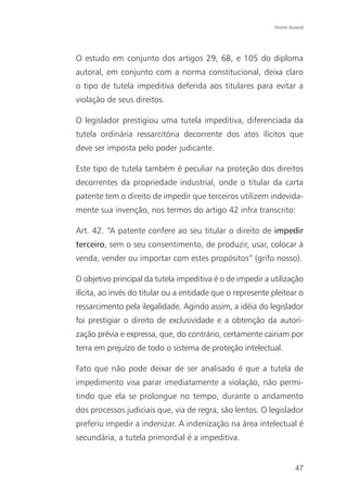 Direito Autoral




O estudo em conjunto dos artigos 29, 68, e 105 do diploma
autoral, em conjunto com a norma constitucional, deixa claro
o tipo de tutela impeditiva deferida aos titulares para evitar a
violação de seus direitos.

O legislador prestigiou uma tutela impeditiva, diferenciada da
tutela ordinária ressarcitória decorrente dos atos ilícitos que
deve ser imposta pelo poder judicante.

Este tipo de tutela também é peculiar na proteção dos direitos
decorrentes da propriedade industrial, onde o titular da carta
patente tem o direito de impedir que terceiros utilizem indevida-
mente sua invenção, nos termos do artigo 42 infra transcrito:

Art. 42. “A patente confere ao seu titular o direito de impedir
terceiro, sem o seu consentimento, de produzir, usar, colocar à
venda, vender ou importar com estes propósitos” (grifo nosso).

O objetivo principal da tutela impeditiva é o de impedir a utilização
ilícita, ao invés do titular ou a entidade que o represente pleitear o
ressarcimento pela ilegalidade. Agindo assim, a idéia do legislador
foi prestigiar o direito de exclusividade e a obtenção da autori-
zação prévia e expressa, que, do contrário, certamente cairiam por
terra em prejuízo de todo o sistema de proteção intelectual.

Fato que não pode deixar de ser analisado é que a tutela de
impedimento visa parar imediatamente a violação, não permi-
tindo que ela se prolongue no tempo, durante o andamento
dos processos judiciais que, via de regra, são lentos. O legislador
preferiu impedir a indenizar. A indenização na área intelectual é
secundária, a tutela primordial é a impeditiva.


                                                                       47
 
