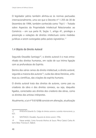 Coleção Cadernos de Políticas Culturais




O legislador pátrio também alinhou-se às normas pactuadas
internacionalmente, uma vez que o Decreto nº 1.355 de 30 de
Dezembro de 1994, também conhecido como ‘Trip’s’ – Tratado
sobre Aspectos da Propriedade Intelectual Relacionados ao
Comércio – em sua parte III, Seção 1, artigo 41, privilegia a
prevenção a violações de direitos intelectuais como medidas
jurídicas a serem outorgadas pelos países signatários.17



1.4 Objeto do Direito Autoral

Segundo Oswaldo Santiago18, o direito autoral é o mais entra-
nhado dos direitos humanos, em razão de sua íntima ligação
com as profundezas do Espírito.

Dentro dos vários ramos do direito intelectual, o direito autoral,
segundo a maioria dos autores19, cuida das obras literárias, artís-
ticas ou científicas, das criações do espírito humano.

O direito autoral trata dos direitos de autores, como pais ou
criadores da obra e dos direitos conexos, ou seja, daqueles
ligados, conectados aos direitos dos criadores das obras, como
os direitos dos artistas intérpretes.

Atualmente, a Lei nº 9.610/98 consiste em alteração, atualização



17            PIMENTA Eduardo Ss. Código de direitos autorais e acordos internacionais, p.
623.
18            SANTIAGO, Oswaldo. Aquarela do direito autoral, 1946.
19         Nesse sentido, Carlos Fernando Mathias de Souza; Plínio Cabral; Carlos Al-
berto Bittar; Francisco E. Baleoti.


48
 