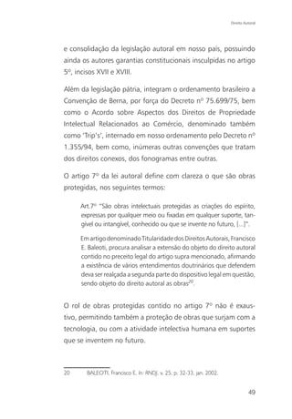 Direito Autoral




e consolidação da legislação autoral em nosso país, possuindo
ainda os autores garantias constitucionais insculpidas no artigo
5º, incisos XVII e XVIII.

Além da legislação pátria, integram o ordenamento brasileiro a
Convenção de Berna, por força do Decreto nº 75.699/75, bem
como o Acordo sobre Aspectos dos Direitos de Propriedade
Intelectual Relacionados ao Comércio, denominado também
como ‘Trip’s’, internado em nosso ordenamento pelo Decreto nº
1.355/94, bem como, inúmeras outras convenções que tratam
dos direitos conexos, dos fonogramas entre outras.

O artigo 7º da lei autoral define com clareza o que são obras
protegidas, nos seguintes termos:

      Art.7º “São obras intelectuais protegidas as criações do espírito,
      expressas por qualquer meio ou fixadas em qualquer suporte, tan-
      gível ou intangível, conhecido ou que se invente no futuro, [...]”.

      Em artigo denominado Titularidade dos Direitos Autorais, Francisco
      E. Baleoti, procura analisar a extensão do objeto do direito autoral
      contido no preceito legal do artigo supra mencionado, afirmando
      a existência de vários entendimentos doutrinários que defendem
      deva ser realçada a segunda parte do dispositivo legal em questão,
      sendo objeto do direito autoral as obras20.


O rol de obras protegidas contido no artigo 7º não é exaus-
tivo, permitindo também a proteção de obras que surjam com a
tecnologia, ou com a atividade intelectiva humana em suportes
que se inventem no futuro.



20      BALEOTI, Francisco E. In: RNDJ, v. 25, p. 32-33, jan. 2002.


                                                                                49
 