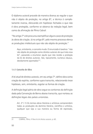 Coleção Cadernos de Políticas Culturais




O diploma autoral procede de maneira diversa ao regular o que
não é objeto de proteção; no artigo 8º, a técnica é comple-
tamente inversa, elencando em hipóteses fechadas o que não
é obra protegida, conforme se observa da redação legal, bem
como da afirmação de Plínio Cabral:

“No artigo 7º a lei procurou exemplificar alguns casos de proteção
às obras de criação. Já no artigo 8º, pelo mesmo processo elenca
as produções intelectuais que não são objeto de proteção.”

          Aqui, entretanto, o conceito muda. O enunciado é taxativo: “não
          são objeto de proteção como direitos autorais de que trata essa
          lei”, passando a enumerar aquilo que não recebe a proteção
          da lei de direitos autorais. São, tipicamente, numerus clausus,
          devidamente apontados”21.



1.4.1 Conceito de Obra


A lei atual de direitos autorais, em seu artigo 7º, define obra como
criação do espírito, conforme supra transcrito, relacionando treze
hipóteses, sem, entretanto, esgotar as formas de criação.

A definição legal pátria de obra segue os contornos da definição
dada pela Convenção de Berna abaixo transcrita, que norteou as
definições legais dos países unionistas.

          Art. 2º ) 1) Os termos obras literárias e artísticas compreendem
          todas as produções do domínio literário, científico e artístico,
          qualquer que seja a sua maneira ou forma de expressão,




21            CABRAL, Plínio. A Nova lei de direitos autorais, p. 60.


50
 
