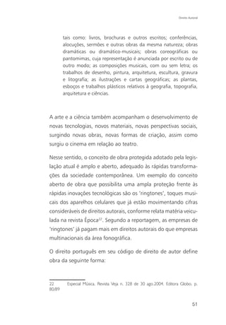 Direito Autoral




        tais como: livros, brochuras e outros escritos; conferências,
        alocuções, sermões e outras obras da mesma natureza; obras
        dramáticas ou dramático-musicais; obras coreográficas ou
        pantomimas, cuja representação é anunciada por escrito ou de
        outro modo; as composições musicais, com ou sem letra; os
        trabalhos de desenho, pintura, arquitetura, escultura, gravura
        e litografia; as ilustrações e cartas geográficas; as plantas,
        esboços e trabalhos plásticos relativos à geografia, topografia,
        arquitetura e ciências.



A arte e a ciência também acompanham o desenvolvimento de
novas tecnologias, novos materiais, novas perspectivas sociais,
surgindo novas obras, novas formas de criação, assim como
surgiu o cinema em relação ao teatro.

Nesse sentido, o conceito de obra protegida adotado pela legis-
lação atual é amplo e aberto, adequado às rápidas transforma-
ções da sociedade contemporânea. Um exemplo do conceito
aberto de obra que possibilita uma ampla proteção frente às
rápidas inovações tecnológicas são os ‘ringtones’, toques musi-
cais dos aparelhos celulares que já estão movimentando cifras
consideráveis de direitos autorais, conforme relata matéria veicu-
lada na revista Época22. Segundo a reportagem, as empresas de
‘ringtones’ já pagam mais em direitos autorais do que empresas
multinacionais da área fonográfica.

O direito português em seu código de direito de autor define
obra da seguinte forma:



22        Especial Música. Revista Veja n. 328 de 30 ago.2004. Editora Globo. p.
80/89


                                                                               51
 