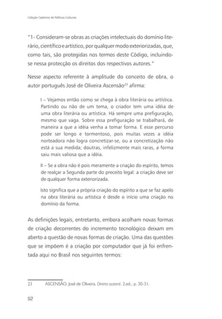 Coleção Cadernos de Políticas Culturais




“1- Consideram-se obras as criações intelectuais do domínio lite-
rário, científico e artístico, por qualquer modo exteriorizadas, que,
como tais, são protegidas nos termos deste Código, incluindo-
se nessa protecção os direitos dos respectivos autores.”

Nesse aspecto referente à amplitude do conceito de obra, o
autor português José de Oliveira Ascensão23 afirma:

          I – Vejamos então como se chega à obra literária ou artística.
          Partindo ou não de um tema, o criador tem uma idéia de
          uma obra literária ou artística. Há sempre uma prefiguração,
          mesmo que vaga. Sobre essa prefiguração se trabalhará, de
          maneira a que a idéia venha a tomar forma. E esse percurso
          pode ser longo e tormentoso, pois muitas vezes a idéia
          norteadora não logra concretizar-se, ou a concretização não
          está a sua medida; doutras, infelizmente mais raras, a forma
          saiu mais valiosa que a idéia.

          II – Se a obra não é pois meramente a criação do espírito, temos
          de realçar a Segunda parte do preceito legal: a criação deve ser
          de qualquer forma exteriorizada.

          Isto significa que a própria criação do espírito a que se faz apelo
          na obra literária ou artística é desde o início uma criação no
          domínio da forma.


As definições legais, entretanto, embora acolham novas formas
de criação decorrentes do incremento tecnológico deixam em
aberto a questão de novas formas de criação. Uma das questões
que se impõem é a criação por computador que já foi enfren-
tada aqui no Brasil nos seguintes termos:




23            ASCENSÃO, José de Oliveira. Direito autoral. 2.ed., p. 30-31.


52
 