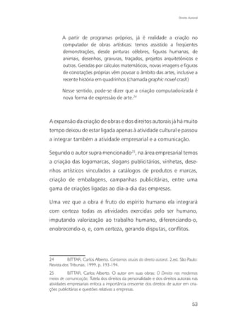 Direito Autoral




       A partir de programas próprios, já é realidade a criação no
       computador de obras artísticas: temos assistido a freqüentes
       demonstrações, desde pinturas célebres, figuras humanas, de
       animais, desenhos, gravuras, traçados, projetos arquitetônicos e
       outras. Geradas por cálculos matemáticos, novas imagens e figuras
       de conotações próprias vêm povoar o âmbito das artes, inclusive a
       recente história em quadrinhos (chamada graphic novel crash)

       Nesse sentido, pode-se dizer que a criação computadorizada é
       nova forma de expressão de arte.24



A expansão da criação de obras e dos direitos autorais já há muito
tempo deixou de estar ligada apenas à atividade cultural e passou
a integrar também a atividade empresarial e a comunicação.

Segundo o autor supra mencionado25, na área empresarial temos
a criação das logomarcas, slogans publicitários, vinhetas, dese-
nhos artísticos vinculados a catálogos de produtos e marcas,
criação de embalagens, campanhas publicitárias, entre uma
gama de criações ligadas ao dia-a-dia das empresas.

Uma vez que a obra é fruto do espírito humano ela integrará
com certeza todas as atividades exercidas pelo ser humano,
imputando valorização ao trabalho humano, diferenciando-o,
enobrecendo-o, e, com certeza, gerando disputas, conflitos.




24        BITTAR, Carlos Alberto. Contornos atuais do direito autoral. 2.ed. São Paulo:
Revista dos Tribunais, 1999. p. 193-194.
25         BITTAR, Carlos Alberto. O autor em suas obras: O Direito nos modernos
meios de comunicação; Tutela dos direitos da personalidade e dos direitos autorais nas
atividades empresariais enfoca a importância crescente dos direitos de autor em cria-
ções publicitárias e questões relativas a empresas.


                                                                                      53
 