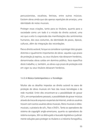 Direito Autoral




percussionistas, vocalistas, letristas, entre outros músicos.
Existem obras ainda que são apenas repetições de arranjos, uma
identidade de notas musicais.

Proteger essas criações, tanto para os titulares, quanto para a
sociedade como um todo é a missão do direito autoral, uma
vez que a arte é a expressão das manifestações dos sentimentos
humanos, dos seus costumes, da identidade de povos, épocas,
culturas, além da integração das recordações.

Para o direito autoral, há que se considerar e proteger dois grupos
distintos e igualmente importantes de obras: aquelas cujo prazo
de proteção já expirou, ou seus titulares não deixaram herdeiros,
denominadas obras caídas em domínio público, foco específico
deste trabalho; e, também, as obras cujo prazo de proteção está
em vigor ou seus titulares deixaram herdeiros.



1.4.3 A Música Contemporânea e a Tecnologia


Muitos são os desafios impostos ao direito autoral na seara de
proteção de obras musicais em face das novas tecnologias e da
rede mundial. Entre eles encontram-se a possibilidade de gravar
CD’s, em computadores pessoais; a possibilidade de gravar músicas
através da troca de arquivos via portais da Internet, onde os usuários
trocam com outros usuários obras musicais, lítero-musicais e vídeo-
musicais; a pirataria de cd’s, fitas e DVD’s. Tanto os operadores do
sistema de copyright anglo-americano, quanto os operadores do
sistema europeu, têm se debruçado e buscado legislativa e judicial-
mente soluções para proteger os titulares e a indústria fonográfica,


                                                                       55
 
