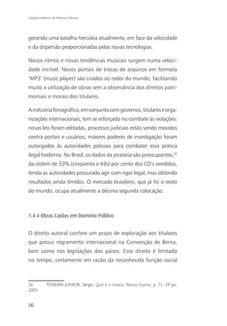 Coleção Cadernos de Políticas Culturais




gerando uma batalha hercúlea atualmente, em face da velocidade
e da dispersão proporcionadas pelas novas tecnologias.

Novos ritmos e novas tendências musicais surgem numa veloci-
dade incrível. Novos portais de trocas de arquivos em formato
‘MP3’ (music player) são criados ao redor do mundo, facilitando
muito a utilização de obras sem a observância dos direitos patri-
moniais e morais dos titulares.

A indústria fonográfica, em conjunto com governos, titulares e orga-
nizações internacionais, tem se esforçado no combate às violações:
novas leis foram editadas, processos judiciais estão sendo movidos
contra portais e usuários; maiores poderes de investigação foram
outorgados às autoridades policiais para combater essa prática
ilegal hodierna. No Brasil, os dados da pirataria são preocupantes,26
da ordem de 53% (cinqüenta e três) por cento dos CD’s vendidos,
tendo as autoridades procurado agir com rigor legal, mas obtendo
resultados ainda tímidos. O mercado brasileiro, que já foi o sexto
do mundo, ocupa atualmente a décima segunda colocação.



1.4.4 Obras Caídas em Domínio Público


O direito autoral confere um prazo de exploração aos titulares
que possui regramento internacional na Convenção de Berna,
bem como nas legislações dos países. Esse direito é limitado
no tempo, certamente em razão da reconhecida função social



26            TEIXEIRA JUNIOR, Sérgio. Qual é a música. Revista Exame, p. 71, 29 jan.
2003.


56
 