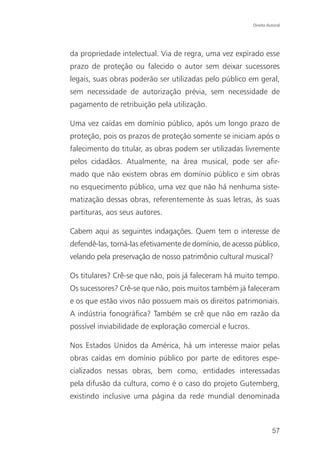 Direito Autoral




da propriedade intelectual. Via de regra, uma vez expirado esse
prazo de proteção ou falecido o autor sem deixar sucessores
legais, suas obras poderão ser utilizadas pelo público em geral,
sem necessidade de autorização prévia, sem necessidade de
pagamento de retribuição pela utilização.

Uma vez caídas em domínio público, após um longo prazo de
proteção, pois os prazos de proteção somente se iniciam após o
falecimento do titular, as obras podem ser utilizadas livremente
pelos cidadãos. Atualmente, na área musical, pode ser afir-
mado que não existem obras em domínio público e sim obras
no esquecimento público, uma vez que não há nenhuma siste-
matização dessas obras, referentemente às suas letras, às suas
partituras, aos seus autores.

Cabem aqui as seguintes indagações. Quem tem o interesse de
defendê-las, torná-las efetivamente de domínio, de acesso público,
velando pela preservação de nosso patrimônio cultural musical?

Os titulares? Crê-se que não, pois já faleceram há muito tempo.
Os sucessores? Crê-se que não, pois muitos também já faleceram
e os que estão vivos não possuem mais os direitos patrimoniais.
A indústria fonográfica? Também se crê que não em razão da
possível inviabilidade de exploração comercial e lucros.

Nos Estados Unidos da América, há um interesse maior pelas
obras caídas em domínio público por parte de editores espe-
cializados nessas obras, bem como, entidades interessadas
pela difusão da cultura, como é o caso do projeto Gutemberg,
existindo inclusive uma página da rede mundial denominada



                                                                     57
 