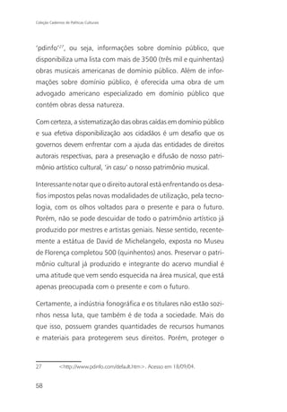 Coleção Cadernos de Políticas Culturais




‘pdinfo’27, ou seja, informações sobre domínio público, que
disponibiliza uma lista com mais de 3500 (três mil e quinhentas)
obras musicais americanas de domínio público. Além de infor-
mações sobre domínio público, é oferecida uma obra de um
advogado americano especializado em domínio público que
contém obras dessa natureza.

Com certeza, a sistematização das obras caídas em domínio público
e sua efetiva disponibilização aos cidadãos é um desafio que os
governos devem enfrentar com a ajuda das entidades de direitos
autorais respectivas, para a preservação e difusão de nosso patri-
mônio artístico cultural, ‘in casu’ o nosso patrimônio musical.

Interessante notar que o direito autoral está enfrentando os desa-
fios impostos pelas novas modalidades de utilização, pela tecno-
logia, com os olhos voltados para o presente e para o futuro.
Porém, não se pode descuidar de todo o patrimônio artístico já
produzido por mestres e artistas geniais. Nesse sentido, recente-
mente a estátua de David de Michelangelo, exposta no Museu
de Florença completou 500 (quinhentos) anos. Preservar o patri-
mônio cultural já produzido e integrante do acervo mundial é
uma atitude que vem sendo esquecida na área musical, que está
apenas preocupada com o presente e com o futuro.

Certamente, a indústria fonográfica e os titulares não estão sozi-
nhos nessa luta, que também é de toda a sociedade. Mais do
que isso, possuem grandes quantidades de recursos humanos
e materiais para protegerem seus direitos. Porém, proteger o



27            <http://www.pdinfo.com/default.htm>. Acesso em 18/09/04.


58
 
