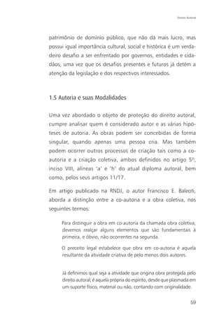 Direito Autoral




patrimônio de domínio público, que não dá mais lucro, mas
possui igual importância cultural, social e histórica é um verda-
deiro desafio a ser enfrentado por governos, entidades e cida-
dãos, uma vez que os desafios presentes e futuros já detém a
atenção da legislação e dos respectivos interessados.



1.5 Autoria e suas Modalidades

Uma vez abordado o objeto de proteção do direito autoral,
cumpre analisar quem é considerado autor e as várias hipó-
teses de autoria. As obras podem ser concebidas de forma
singular, quando apenas uma pessoa cria. Mas também
podem ocorrer outros processos de criação tais como a co-
autoria e a criação coletiva, ambos definidos no artigo 5º,
inciso VIII, alíneas ‘a’ e ‘h’ do atual diploma autoral, bem
como, pelos seus artigos 11/17.

Em artigo publicado na RNDJ, o autor Francisco E. Baleoti,
aborda a distinção entre a co-autoria e a obra coletiva, nos
seguintes termos:

     Para distinguir a obra em co-autoria da chamada obra coletiva,
     devemos realçar alguns elementos que são fundamentais à
     primeira, e óbvio, não ocorrentes na segunda.

     O preceito legal estabelece que obra em co-autoria é aquela
     resultante da atividade criativa de pelo menos dois autores.


     Já definimos qual seja a atividade que origina obra protegida pelo
     direito autoral; é aquela própria do espírito, desde que plasmada em
     um suporte físico, material ou não, contando com originalidade.


                                                                         59
 