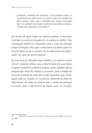 Coleção Cadernos de Políticas Culturais




          Entretanto, somente este elemento, o da atividade criativa, é
          insuficiente para definirmos a co-autoria, pois, ao contrário da
          obra coletiva, neste caso a atividade dos autores envolvidos
          deve ser realmente de criação, fundindo seus esforços criativos,
          criando uma obra por sua iniciativa.28



Em termos de obras caídas em domínio público, é necessário
investigar se a autoria é singular, em co-autoria ou coletiva. Essa
investigação preliminar é necessária, pois o prazo de proteção
sempre começará a fluir após o falecimento do último autor em
caso de obras ou em co-autoria. Ou do falecimento do organi-
zador, nos casos de autoria coletiva.

Na área musical, enfocada nesse trabalho, a co-autoria é muito
comum, trazendo reflexos para a determinação de quais obras
integram atualmente o domínio público. Assim, detalhe vital na
pesquisa das obras diz respeito à co-autoria, para a fixação do
prazo de proteção de cada obra sendo necessária uma investi-
gação sobre as criações em co-autoria, coletando as datas de
falecimentos de todos os autores, pois o prazo de proteção
se iniciará após o falecimento do último autor ou co-autor.




28         BALEOTI, Francisco E. Titularidade dos Direitos Autorais. RNDJ, v. 25,p. 36,
jan. 2002.


60
 
