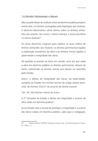 Direito Autoral




1.6 Direitos Patrimoniais e Morais

Não se pode deixar de analisar, antes do domínio público propria-
mente dito, os direitos outorgados pela legislação aos titulares.
A doutrina desenvolveu várias teorias sobre os direitos atribu-
ídos aos autores, tais como: a teoria monista, a teoria pluralista
e a teoria dualista29.

As várias doutrinas surgiram para explicar as duas ordens de
direitos atribuídos aos titulares: os direitos patrimoniais ligados
à exploração econômica da obra e os direitos morais ligados à
paternidade e integridade das obras.

Tal questão se prende ao tema em estudo, uma vez que caída
a obra em domínio público os direitos patrimoniais deixam de
existir, subsistindo os direitos morais que devem ser exercidos
pelo Estado.

Assim, a defesa da integridade das obras, da paternidade,
compete ao Estado nos estritos termos do artigo abaixo trans-
crito, de número 24,§ 2º da atual lei de direito autoral:

“Art. 24. São direitos morais do autor:

§ 2º Compete ao Estado a defesa da integridade e autoria da
obra caída em domínio público”.

Se ao Estado cabe a missão de proteger a integridade e a autoria
das obras caídas em domínio público, cabe aqui a indagação:



29        Nesse sentido, GOMES, Orlando. Direitos reais. 3.ed. Rio de Janeiro: Foren-
se, 1969. v. 1.


                                                                                    61
 