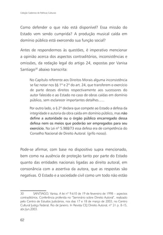 Coleção Cadernos de Políticas Culturais




Como defender o que não está disponível? Essa missão do
Estado vem sendo cumprida? A produção musical caída em
domínio público está exercendo sua função social?

Antes de respondermos às questões, é imperativo mencionar
a opinião acerca dos aspectos contraditórios, inconsistências e
omissões, da redação legal do artigo 24, expostas por Vanisa
Santiago30 abaixo transcrita:

          No Capítulo referente aos Direitos Morais alguma inconsistência
          se faz notar nos §§ 1º e 2º do art. 24, que transferem o exercício
          de parte desses direitos respectivamente aos sucessores do
          autor falecido e ao Estado no caso de obras caídas em domínio
          público, sem esclarecer importantes detalhes......

          Por outro lado, o § 2º declara que compete ao Estado a defesa da
          integridade e autoria da obra caída em domínio público, mas não
          define a autoridade ou o órgão público encarregado dessa
          defesa nem os meios que poderão ser empregados para seu
          exercício. Na Lei nº 5.988/73 essa defesa era de competência do
          Conselho Nacional de Direito Autoral. (grifo nosso).



Pode-se afirmar, com base no dispositivo supra mencionado,
bem como na ausência de proteção tanto por parte do Estado
quanto das entidades nacionais ligadas ao direito autoral, em
consonância com a assertiva da autora, que as respostas são
negativas. O Estado e a sociedade civil como um todo não estão



30         SANTIAGO, Vanisa. A lei nº 9.610 de 19 de fevereiro de 1998 – aspectos
contraditórios. Conferência proferida no “Seminário sobre Direito Autoral”, realizado
pelo Centro de Estudos Judiciários, nos dias 17 e 18 de março de 2003, no Centro
Cultural Justiça Federal, Rio de Janeiro. In Revista CEJ Direito Autoral, nº 21 p. 8-15,
abr./jun.2003.


62
 