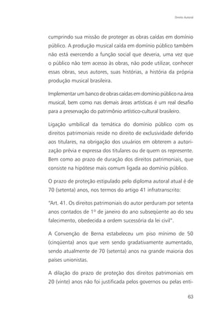 Direito Autoral




cumprindo sua missão de proteger as obras caídas em domínio
público. A produção musical caída em domínio público também
não está exercendo a função social que deveria, uma vez que
o público não tem acesso às obras, não pode utilizar, conhecer
essas obras, seus autores, suas histórias, a história da própria
produção musical brasileira.

Implementar um banco de obras caídas em domínio público na área
musical, bem como nas demais áreas artísticas é um real desafio
para a preservação do patrimônio artístico-cultural brasileiro.

Ligação umbilical da temática do domínio público com os
direitos patrimoniais reside no direito de exclusividade deferido
aos titulares, na obrigação dos usuários em obterem a autori-
zação prévia e expressa dos titulares ou de quem os represente.
Bem como ao prazo de duração dos direitos patrimoniais, que
consiste na hipótese mais comum ligada ao domínio público.

O prazo de proteção estipulado pelo diploma autoral atual é de
70 (setenta) anos, nos termos do artigo 41 infratranscrito:

“Art. 41. Os direitos patrimoniais do autor perduram por setenta
anos contados de 1º de janeiro do ano subseqüente ao do seu
falecimento, obedecida a ordem sucessória da lei civil”.

A Convenção de Berna estabeleceu um piso mínimo de 50
(cinqüenta) anos que vem sendo gradativamente aumentado,
sendo atualmente de 70 (setenta) anos na grande maioria dos
países unionistas.

A dilação do prazo de proteção dos direitos patrimoniais em
20 (vinte) anos não foi justificada pelos governos ou pelas enti-

                                                                      63
 