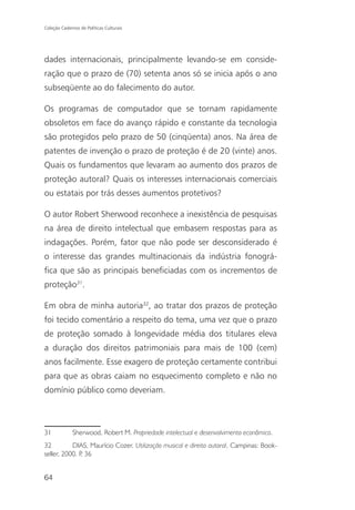 Coleção Cadernos de Políticas Culturais




dades internacionais, principalmente levando-se em conside-
ração que o prazo de (70) setenta anos só se inicia após o ano
subseqüente ao do falecimento do autor.

Os programas de computador que se tornam rapidamente
obsoletos em face do avanço rápido e constante da tecnologia
são protegidos pelo prazo de 50 (cinqüenta) anos. Na área de
patentes de invenção o prazo de proteção é de 20 (vinte) anos.
Quais os fundamentos que levaram ao aumento dos prazos de
proteção autoral? Quais os interesses internacionais comerciais
ou estatais por trás desses aumentos protetivos?

O autor Robert Sherwood reconhece a inexistência de pesquisas
na área de direito intelectual que embasem respostas para as
indagações. Porém, fator que não pode ser desconsiderado é
o interesse das grandes multinacionais da indústria fonográ-
fica que são as principais beneficiadas com os incrementos de
proteção31.

Em obra de minha autoria32, ao tratar dos prazos de proteção
foi tecido comentário a respeito do tema, uma vez que o prazo
de proteção somado à longevidade média dos titulares eleva
a duração dos direitos patrimoniais para mais de 100 (cem)
anos facilmente. Esse exagero de proteção certamente contribui
para que as obras caiam no esquecimento completo e não no
domínio público como deveriam.



31            Sherwood, Robert M. Propriedade intelectual e desenvolvimento econômico.
32         DIAS, Maurício Cozer. Utilização musical e direito autoral. Campinas: Book-
seller, 2000. P 36
               .


64
 