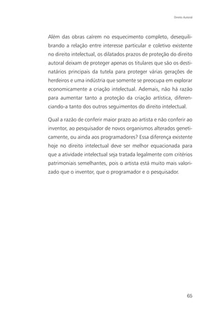 Direito Autoral




Além das obras caírem no esquecimento completo, desequili-
brando a relação entre interesse particular e coletivo existente
no direito intelectual, os dilatados prazos de proteção do direito
autoral deixam de proteger apenas os titulares que são os desti-
natários principais da tutela para proteger várias gerações de
herdeiros e uma indústria que somente se preocupa em explorar
economicamente a criação intelectual. Ademais, não há razão
para aumentar tanto a proteção da criação artística, diferen-
ciando-a tanto dos outros seguimentos do direito intelectual.

Qual a razão de conferir maior prazo ao artista e não conferir ao
inventor, ao pesquisador de novos organismos alterados geneti-
camente, ou ainda aos programadores? Essa diferença existente
hoje no direito intelectual deve ser melhor equacionada para
que a atividade intelectual seja tratada legalmente com critérios
patrimoniais semelhantes, pois o artista está muito mais valori-
zado que o inventor, que o programador e o pesquisador.




                                                                   65
 