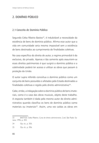 Coleção Cadernos de Políticas Culturais




2. DOMÍNIO PÚBLICO



2.1 Conceito de Domínio Público

Segundo Celso Ribeiro Bastos33, é indubitável a necessidade da
existência de bens de domínio público. Afirma esse autor que a
vida em comunidade seria mesmo impossível sem a existência
de bens destinados ao cumprimento de finalidades coletivas.

No caso específico do direito de autor, o regime primordial é do
exclusivo, do privado. Apenas e tão somente após exaurirem-se
esses direitos patrimoniais é que surgirá o domínio público e a
coletividade poderá ter acesso e utilizar as obras que passam à
proteção da União.

O autor supra referido conceitua o domínio público como um
conjunto de bens possuídos e afetados pelo Estado destinados a
finalidades coletivas e regido pelo direito administrativo34.

Cabe, então, a indagação sobre o domínio público de bens imate-
riais, como é o caso das obras musicais, objeto deste trabalho.
A resposta também é dada pelo mesmo autor do direito admi-
nistrativo quando classifica os bens de domínio público como
materiais ou imateriais35. Assim, uma vez caídas as obras em



33        BASTOS, Celso Ribeiro. Curso de direito administrativo. 2.ed. São Paulo: Sa-
raiva, 1996. p. 303.
34            Op. cit., p. 305.
35            Op. cit., p. 306.


66
 